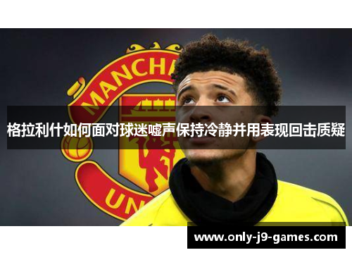 格拉利什如何面对球迷嘘声保持冷静并用表现回击质疑