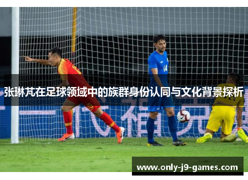 张琳芃在足球领域中的族群身份认同与文化背景探析