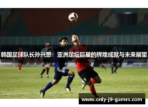韩国足球队长孙兴慜：亚洲足坛巨星的辉煌成就与未来展望