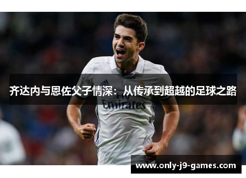 齐达内与恩佐父子情深:从传承到超越的足球之路 齐达内与恩佐父子情深:从传承到超越的足球之路
