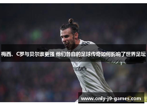 梅西、C罗与贝尔谁更强 他们各自的足球传奇如何影响了世界足坛