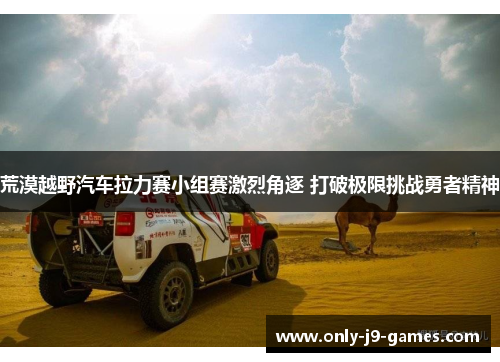 荒漠越野汽车拉力赛小组赛激烈角逐 打破极限挑战勇者精神 荒漠越野汽车拉力赛小组赛激烈角逐 打破极限挑战勇者精神
