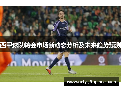 西甲球队转会市场新动态分析及未来趋势预测 西甲球队转会市场新动态分析及未来趋势预测