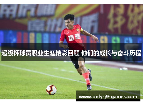 超级杯球员职业生涯精彩回顾 他们的成长与奋斗历程
