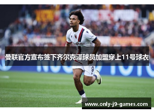 曼联官方宣布签下齐尔克泽球员加盟穿上11号球衣