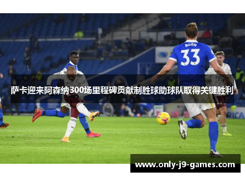 萨卡迎来阿森纳300场里程碑贡献制胜球助球队取得关键胜利 萨卡迎来阿森纳300场里程碑贡献制胜球助球队取得关键胜利
