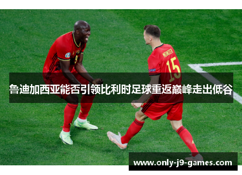 鲁迪加西亚能否引领比利时足球重返巅峰走出低谷 鲁迪加西亚能否引领比利时足球重返巅峰走出低谷